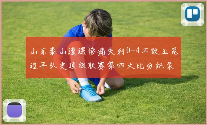 山东泰山遭遇惨痛失利0-4不敌玉昆追平队史顶级联赛第四大比分纪录