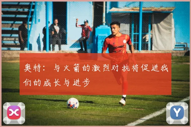 奥特：与火箭的激烈对抗将促进我们的成长与进步