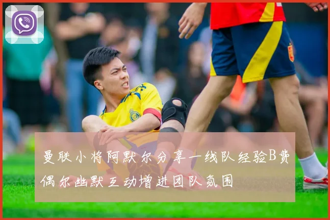 曼联小将阿默尔分享一线队经验B费偶尔幽默互动增进团队氛围