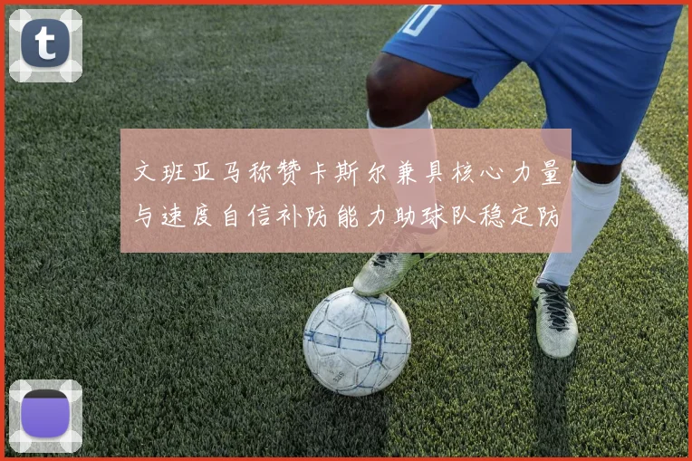 文班亚马称赞卡斯尔兼具核心力量与速度自信补防能力助球队稳定防线