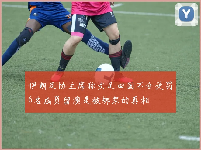 伊朗足协主席称女足回国不会受罚6名成员留澳是被绑架的真相