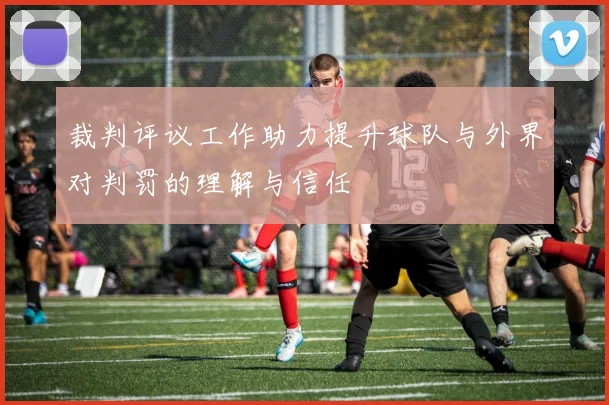 裁判评议工作助力提升球队与外界对判罚的理解与信任