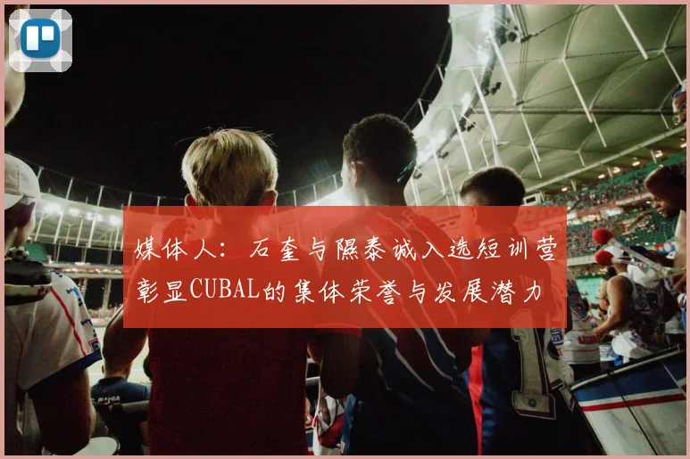 媒体人：石奎与隰泰诚入选短训营彰显CUBAL的集体荣誉与发展潜力