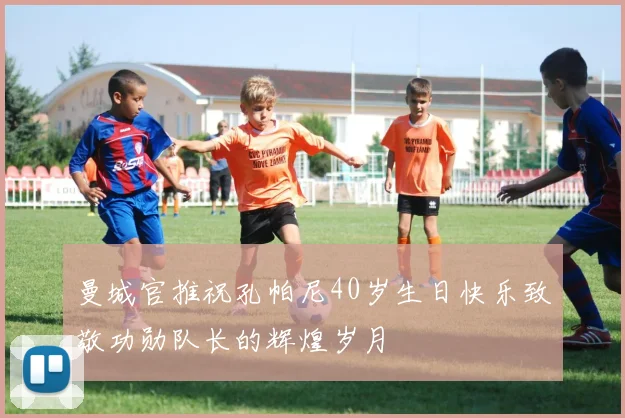 曼城官推祝孔帕尼40岁生日快乐致敬功勋队长的辉煌岁月
