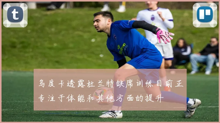 乌度卡透露杜兰特缺席训练目前正专注于体能和其他方面的提升