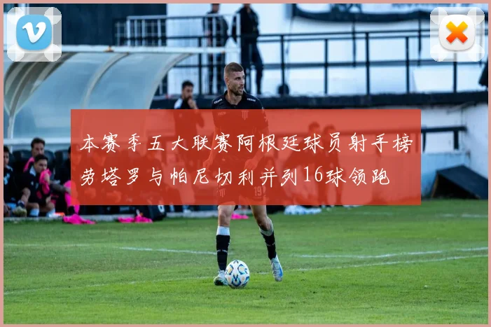 本赛季五大联赛阿根廷球员射手榜劳塔罗与帕尼切利并列16球领跑