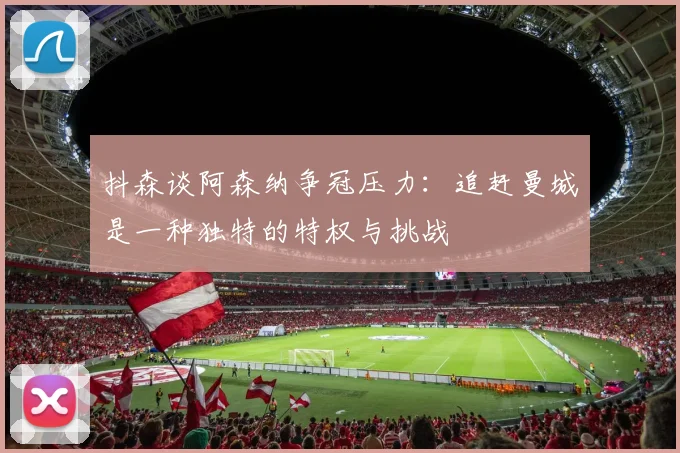 抖森谈阿森纳争冠压力：追赶曼城是一种独特的特权与挑战