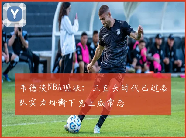 韦德谈NBA现状：三巨头时代已过各队实力均衡下克上成常态