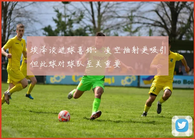 埃泽谈进球喜好：凌空抽射更吸引但此球对球队至关重要