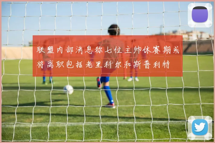 联盟内部消息称七位主帅休赛期或将离职包括老里科尔和斯普利特