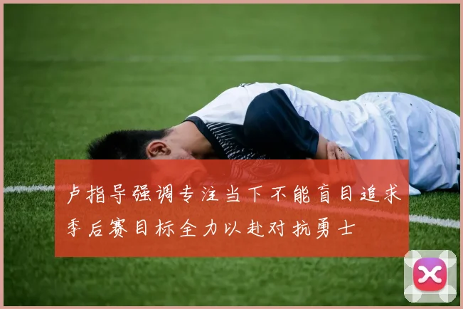 卢指导强调专注当下不能盲目追求季后赛目标全力以赴对抗勇士