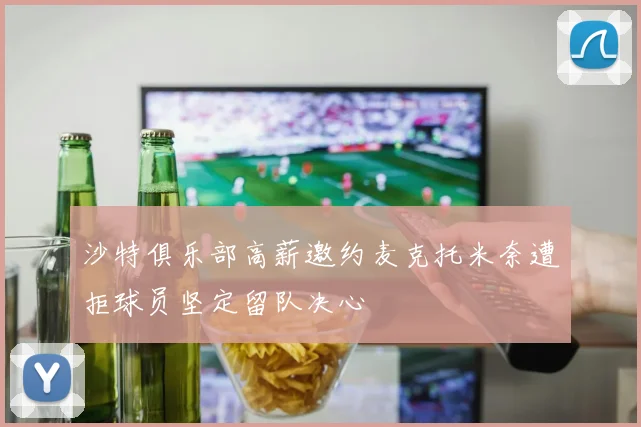 沙特俱乐部高薪邀约麦克托米奈遭拒球员坚定留队决心