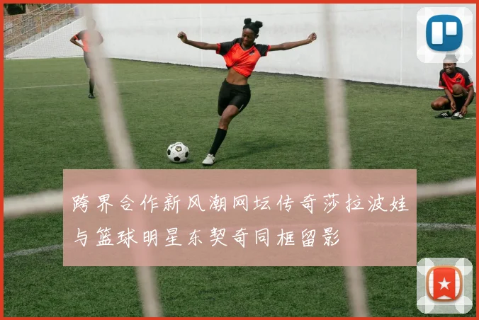 跨界合作新风潮网坛传奇莎拉波娃与篮球明星东契奇同框留影