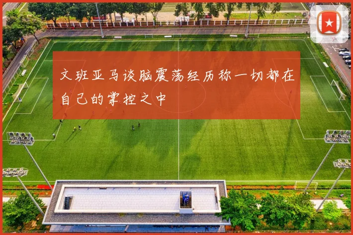 文班亚马谈脑震荡经历称一切都在自己的掌控之中